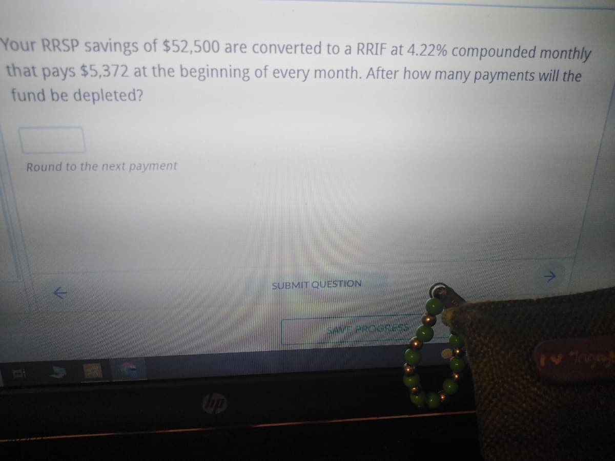 Your RRSP savings of $52,500 are converted to a RRIF at 4.22% compounded monthly
that pays $5,372 at the beginning of every month. After how many payments will the
fund be depleted?
Round to the next payment
✓
SUBMIT QUESTION
SANPE PROGRESS
Tagay