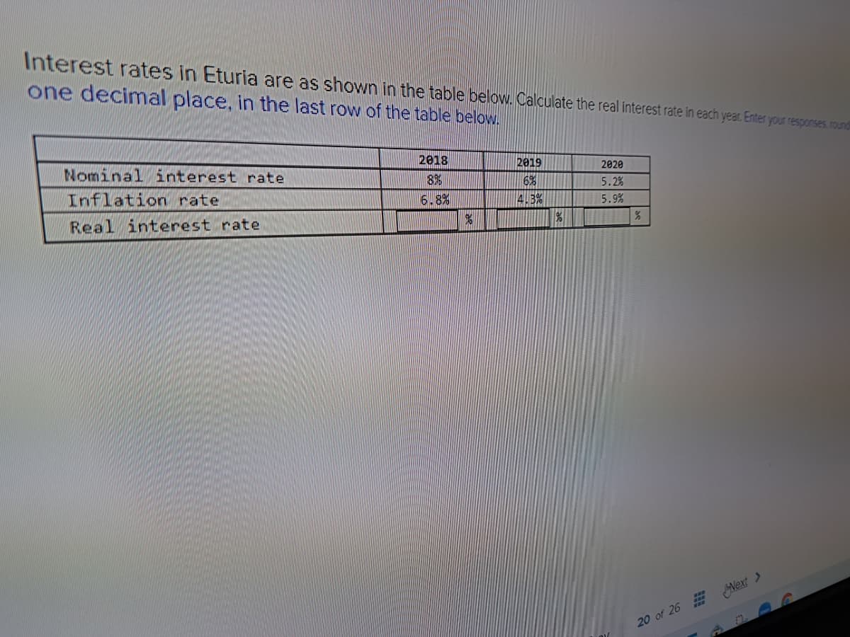 Interest rates in Eturia are as shown in the table below. Calculate the real interest rate in each year. Enter your responses, roundi
one decimal place, in the last row of the table below.
Nominal interest rate
Inflation rate
Real interest rate
2018
8%
6.8%
%
2019
6%
4.3%
2020
5.2%
5.9%
20 of 26 Next >
2.2.