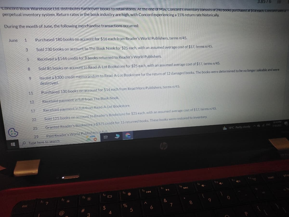 3.85/6 =
Concord Book Warehouse Ltd. distributes hardcover books to retail stores. At the end of May. Concord's inventory consists of 240 books purchased at $18 each. Concord uses a
perpetual inventory system. Return rates in the book industry are high, with Concord experiencing a 15% return rate historically.
During the month of June, the following merchandise transactions occurred:
June 1 Purchased 180 books on account for $16 each from Reader's World Publishers, terms n/45.
3
5
esc
8
9
11
12
17
Sold 230 books on account to The Book Nook for $25 each, with an assumed average cost of $17, terms n/45.
Received a $144 credit for 9 books returned to Reader's World Publishers.
Sold 85 books on account to Read-A-Lot Bookstore for $25 each, with an assumed average cost of $17, terms n/45.
Issued a $300 credit memorandum to Read-A-Lot Bookstore for the return of 12 damaged books. The books were determined to be no longer saleable and were
destroyed.
22
25
Purchased 130 books on account for $14 each from Read More Publishers, terms n/45.
Received payment in full from The Book Nook.
Received payment in full from Read-A-Lot Bookstore.
Sold 125 books on account to Reader's Bookstore for $25 each, with an assumed average cost of $17, terms n/45.
Granted Reader's Bookstore a $375 credit for 15 returned books. These books were restored to inventory.
29
Paid Reader's World Publishers in full.
Type here to search
Bi
fi ?
f2
(a
@
29
f3 %
#
3
D
f4
$
101
4
$5
%
A01
5
fo
144
6
fr
&
11
7
fa
8
fo
9
10:10 PM
18°C Partly cloudy ENG
0
insert