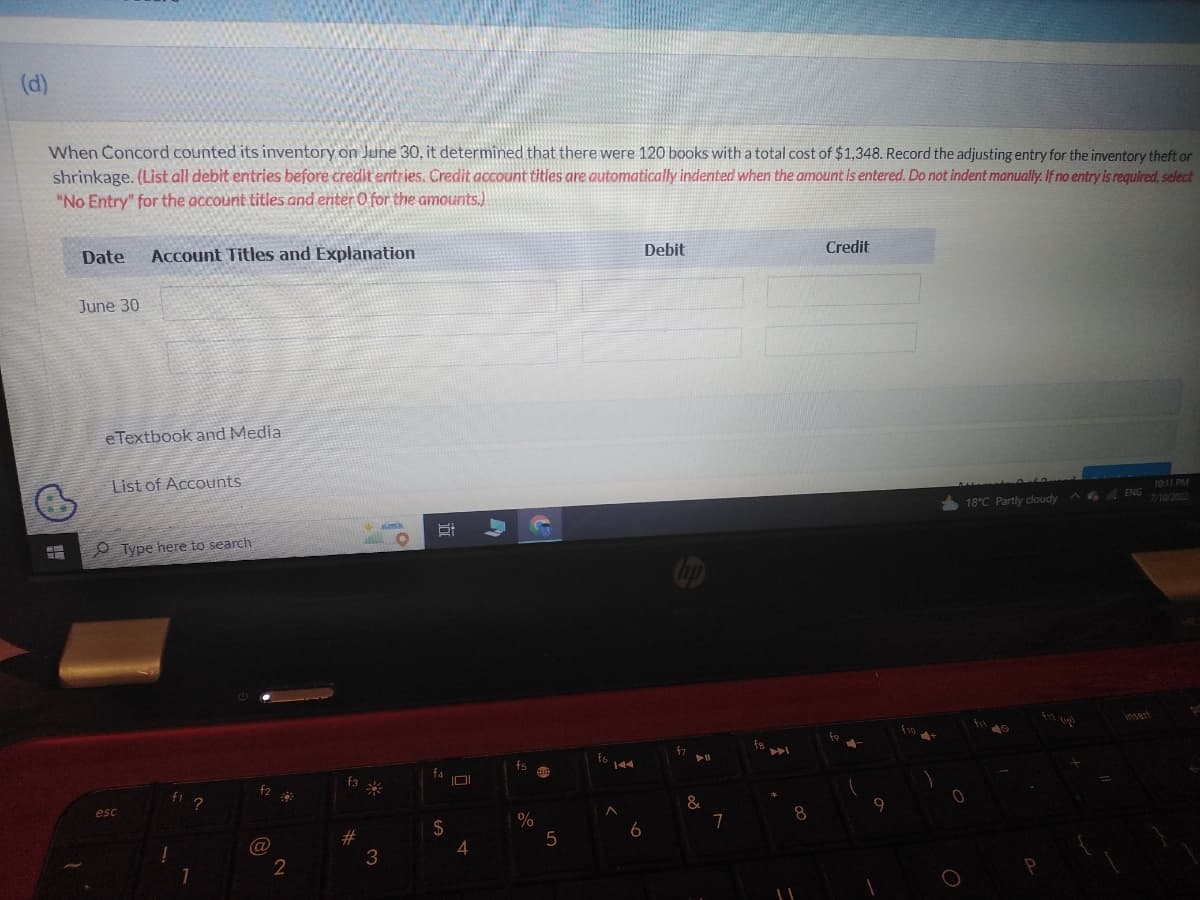 (d)
When Concord counted its inventory on June 30, it determined that there were 120 books with a total cost of $1,348. Record the adjusting entry for the inventory theft or
shrinkage. (List all debit entries before credit entries. Credit account titles are automatically indented when the amount is entered. Do not indent manually. If no entry is required, select
"No Entry" for the account titles and enter O for the amounts.)
Date Account Titles and Explanation
June 30
e Textbook and Media
List of Accounts
esc
Type here to search
!
f2
(@
2
#
3
6:
†4
$
101
fs
%
5
6
Debit
fy
► 11
&
7
fa
8
Credit
9
18°C Partly cloudy
0
O
^ENG
insert
10:11 PM