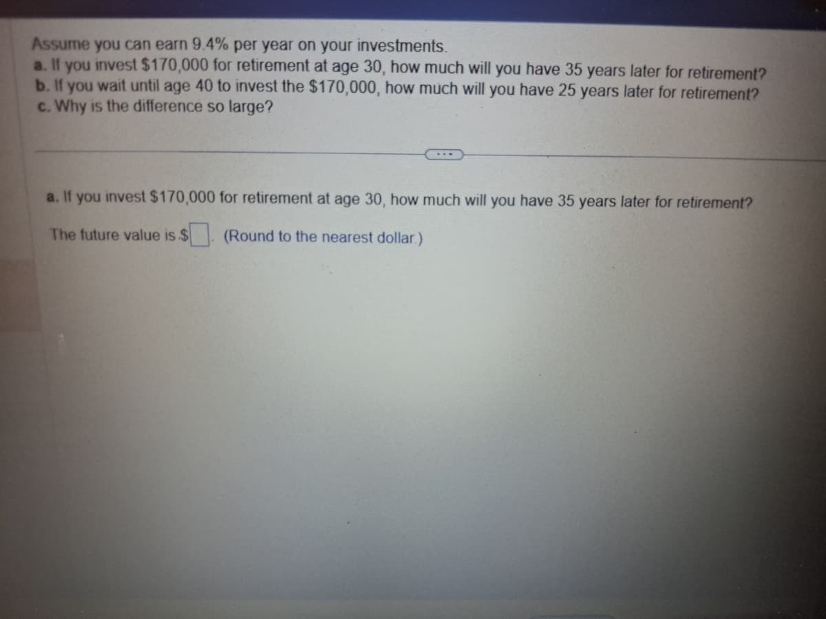 Assume you can earn 9.4% per year on your investments.
a. If you invest $170,000 for retirement at age 30, how much will you have 35 years later for retirement?
b. If you wait until age 40 to invest the $170,000, how much will you have 25 years later for retirement?
c. Why is the difference so large?
a. If you invest $170,000 for retirement at age 30, how much will you have 35 years later for retirement?
The future value is $
(Round to the nearest dollar)