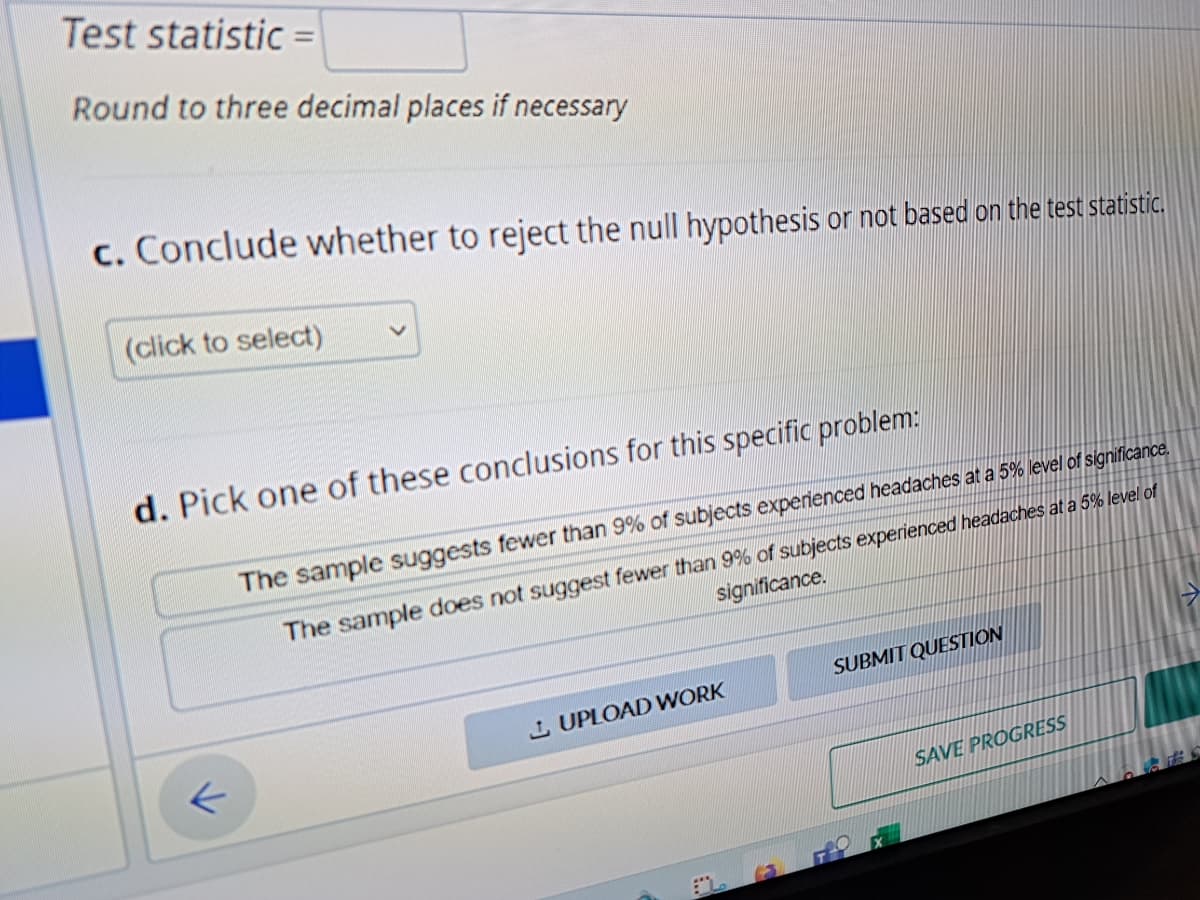 Test statistic =
Round to three decimal places if necessary
c. Conclude whether to reject the null hypothesis or not based on the test statistic.
(click to select)
d. Pick one of these conclusions for this specific problem:
k
The sample suggests fewer than 9% of subjects experienced headaches at a 5% level of significance.
significance.
The sample does not suggest fewer than 9% of subjects experienced headaches at a 5% level of
UPLOAD WORK
SUBMIT QUESTION
SAVE PROGRESS
G F65