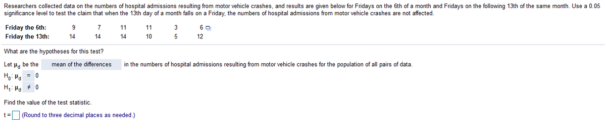Researchers collected data on the numbers of hospital admissions resulting from motor vehicle crashes, and results are given below for Fridays on the 6th of a month and Fridays on the following 13th of the same month. Use a 0.05
significance level to test the claim that when the 13th day of a month falls on a Friday, the numbers of hospital admissions from motor vehicle crashes are not affected.
Friday the 6th:
Friday the 13th:
9
7
11
11
3
14
14
14
10
5
12
What are the hypotheses for this test?
Let u, be the
mean of the differences
in the numbers of hospital admissions resulting from motor vehicle crashes for the population of all pairs of data.
Ho: H. = 0
H,: Ha * 0
Find the value of the test statistic.
t =
(Round to three decimal places as needed.)
