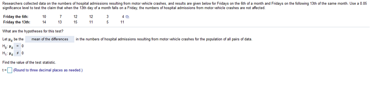 Researchers collected data on the numbers of hospital admissions resulting from motor vehicle crashes, and results are given below for Fridays on the 6th of a month and Fridays on the following 13th of the same month. Use a 0.05
significance level to test the claim that when the 13th day of a month falls on a Friday, the numbers of hospital admissions from motor vehicle crashes are not affected.
Friday the 6th:
10
7
12
12
3
4 0
Friday the 13th:
14
13
15
11
5
11
What are the hypotheses for this test?
in the numbers of hospital admissions resulting from motor vehicle crashes for the population of all pairs of data.
Let P. be the
= 0
mean of the differences
Ho: Ha
H: Ha + 0
Find the value of the test statistic.
t= (Round to three decimal places as needed.)
