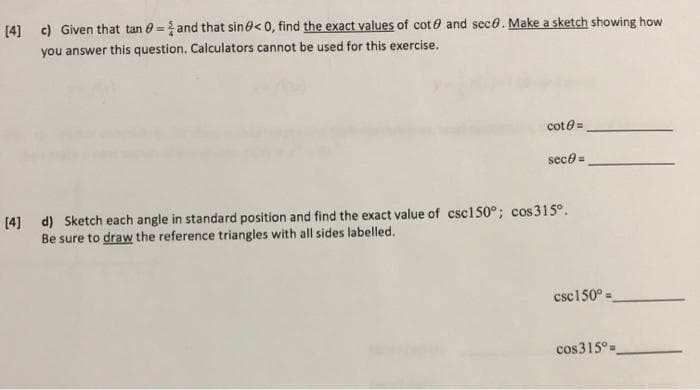 [4] c) Given that tan 0 = and that sin0< 0, find the exact values of cot 0 and seco. Make a sketch showing how
you answer this question. Calculators cannot be used for this exercise.
cote =
sece =
[4] d) Sketch each angle in standard position and find the exact value of csc150°; cos315°.
Be sure to draw the reference triangles with all sides labelled.
csc150° =
cos315°=
