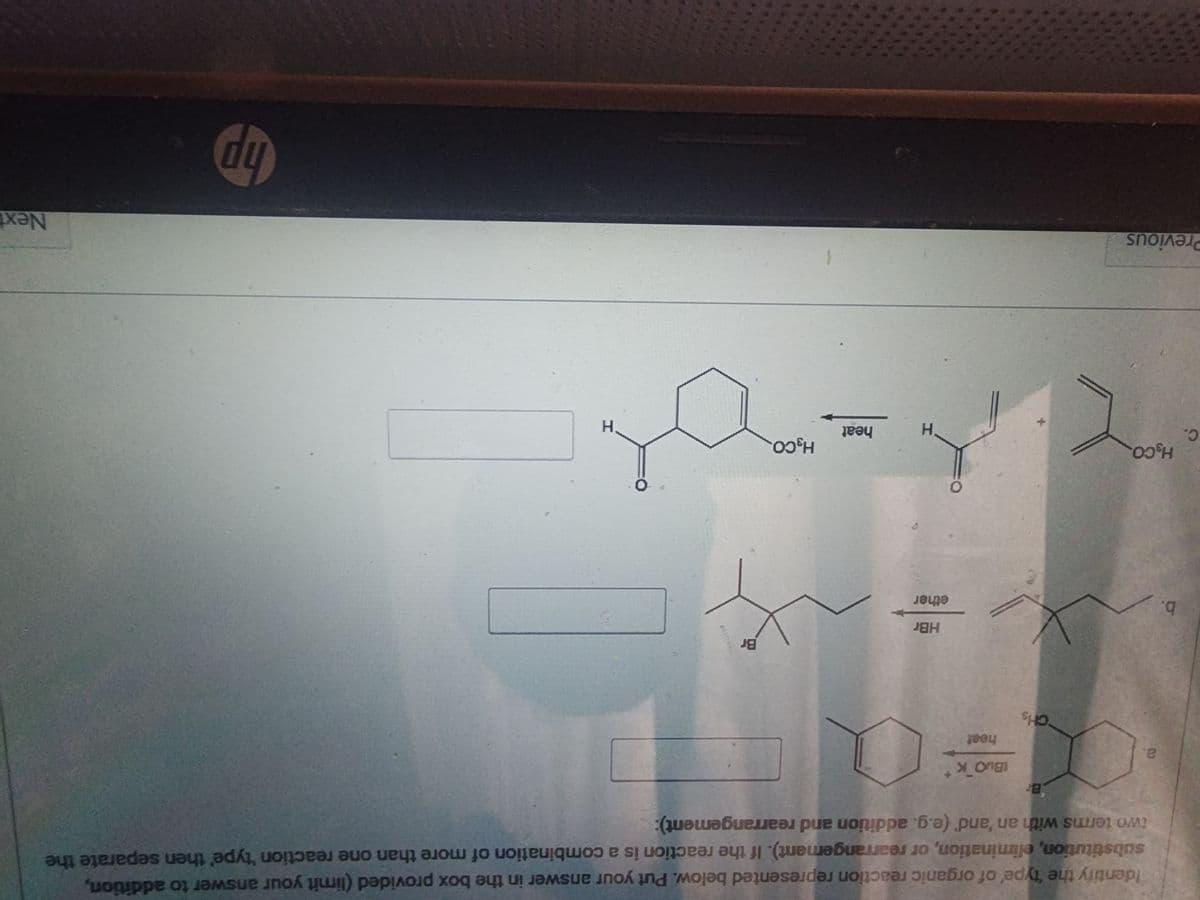 C.
b.
Identify the 'type' of organic reaction represented below. Put your answer in the box provided (limit your answer to addition,
substitution, elimination, or rearrangement). If the reaction is a combination of more than one reaction 'type' then separate the
two terms with an 'and' (e.g. addition and rearrangement):
a.
H.CO.
Previous
Br
CHs
tBuo K
heat
HBr
ether
0
H
heat
HgCO.
Br
0
H
hp
Next