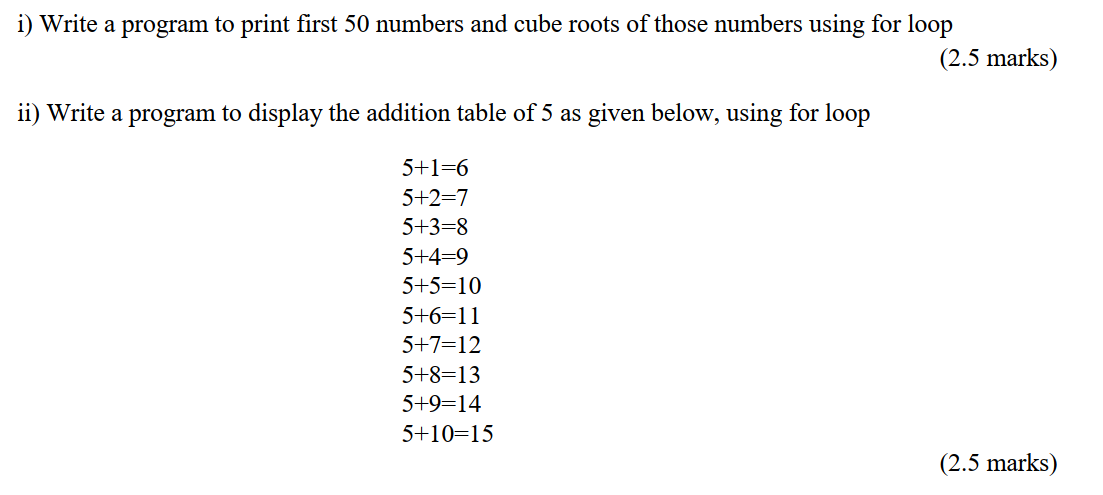 i) Write a program to print first 50 numbers and cube roots of those numbers using for loop
(2.5 marks)
ii) Write a program to display the addition table of 5 as given below, using for loop
5+1=6
5+2=7
5+3-8
5+4=9
5+5=10
5+6=11
5+7=12
5+8=13
5+9=14
5+10=15
(2.5 marks)
