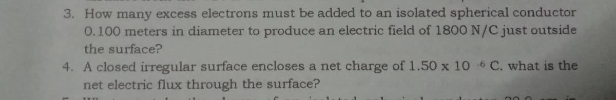 3. How many excess electrons must be added to an isolated spherical conductor
0.100 meters in diameter to produce an electric field of 1800 N/C just outside
the surface?
4. A closed irregular surface encloses a net charge of 1.50 x 10 -6 C. what is the
net electric flux through the surface?
