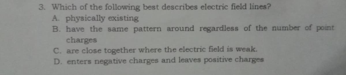3. Which of the following best describes electric field lines?
A. physically existing
B. have the same pattern around regardless of the number of point
charges
C. are close together where the electric field is weak.
D. enters negative charges and leaves positive charges
