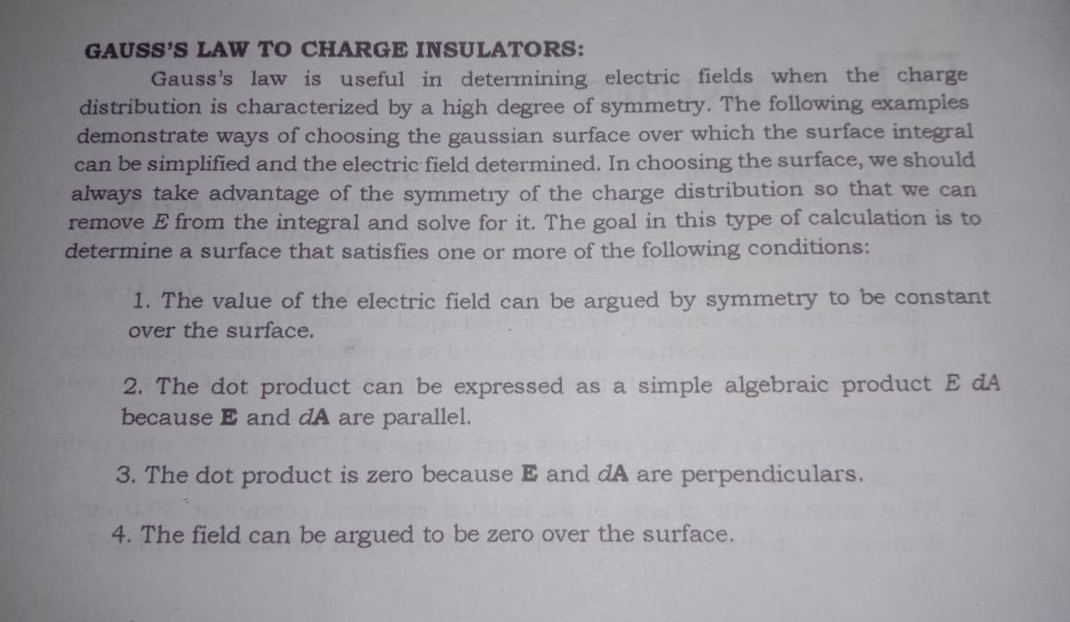 GAUSS'S LAW TO CHARGE INSULATORS:
Gauss's law is useful in determining electric fields when the charge
distribution is characterized by a high degree of symmetry. The following examples
demonstrate ways of choosing the gaussian surface over which the surface integral
can be simplified and the electric field determined. In choosing the surface, we should
always take advantage of the symmetry of the charge distribution so that we can
remove E from the integral and solve for it. The goal in this type of calculation is to
determine a surface that satisfies one or more of the following conditions:
1. The value of the electric field can be argued by symmetry to be constant
over the surface.
2. The dot product can be expressed as a simple algebraic product E dA
because E and dA are parallel.
3. The dot product is zero because E and dA are perpendiculars.
4. The field can be argued to be zero over the surface.
