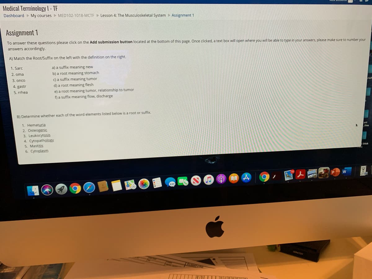 Medical Terminologyl-TF
Dashboard My courses MED102-1018-MCTF Lesson 4: The Musculoskeletal System Assignment 1
Assignment 1
To answer these questions please click on the Add submission button located at the bottom of this page. Once clicked, a text box will open where you will be able to type in your answers, please make sure to number your
answers accordingly.
A) Match the Root/Suffix on the left with the definition on the right.
1. Sarc
a) a suffix meaning new
b) a root meaning stomach
c) a suffix meaning tumor
2. oma
3. onco
4. gastr
5. rrhea
d) a root meaning flesh
e) a root meaning tumor, relationship to tumor
f) a suffix meaning flow, discharge
B) Determine whether each of the word elements listed below is a root or suffix.
ant
files
1. Hematuria
2. Osteogenic
3. Leukocytosis
4. Cytopathology
5. Mastitis
6. Cytoplasm
Stick
