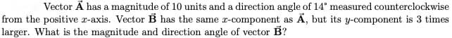 Vector Ä has a magnitude of 10 units and a direction angle of 14° measured counterclockwise
from the positive r-axis. Vector B has the same r-component as Ä, but its y-component is 3 times
larger. What is the magnitude and direction angle of vector B?

