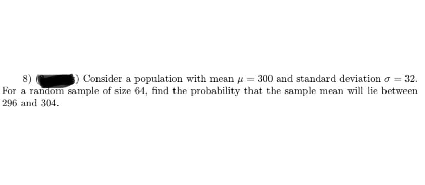 8)
For a random sample of size 64, find the probability that the sample mean will lie between
Consider a population with mean µ = 300 and standard deviation o = 32.
296 and 304.
