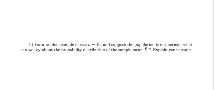 b) For a random sample of size n = 49, and suppose the population is not normal, what
can we say about the probability distribution of the sample mean X ? Explain your answer.
