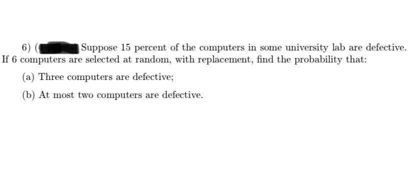 6)
If 6 computers are selected at random, with replacement, find the probability that:
Suppose 15 percent of the computers in some university lab are defective.
(a) Three computers are defective;
(b) At most two computers are defective.

