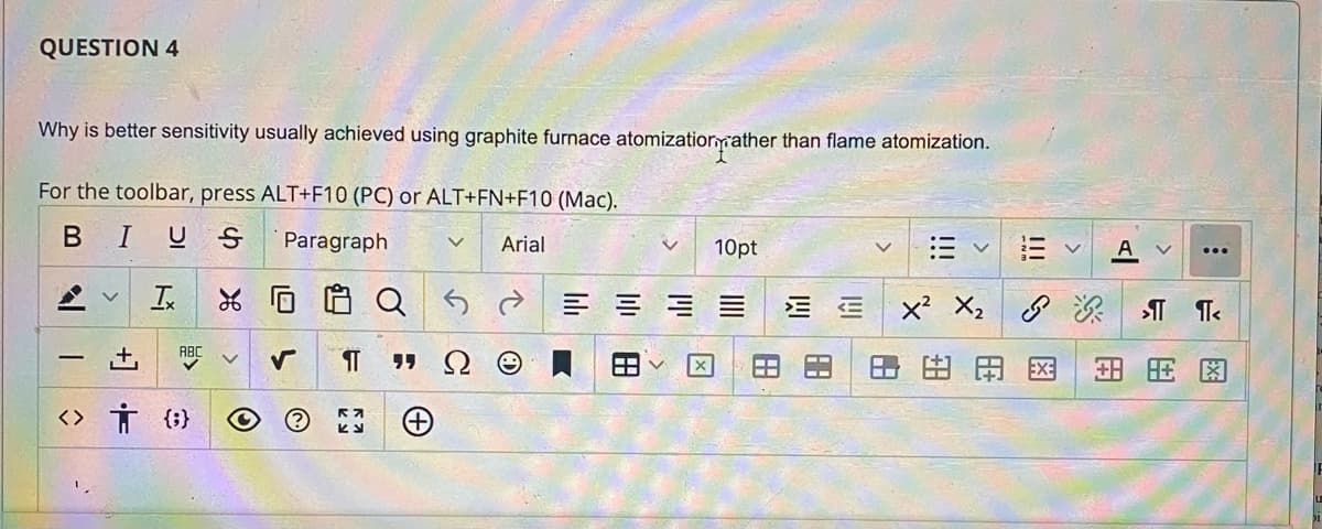 QUESTION 4
Why is better sensitivity usually achieved using graphite furnace atomizatiornyrather than flame atomization.
For the toolbar, press ALT+F10 (PC) or ALT+FN+F10 (Mac).
BIUS
Paragraph
Arial
10pt
A v
...
Is
E E x X,
田田国
-
<> Ť (;}
!!!
田
+1
