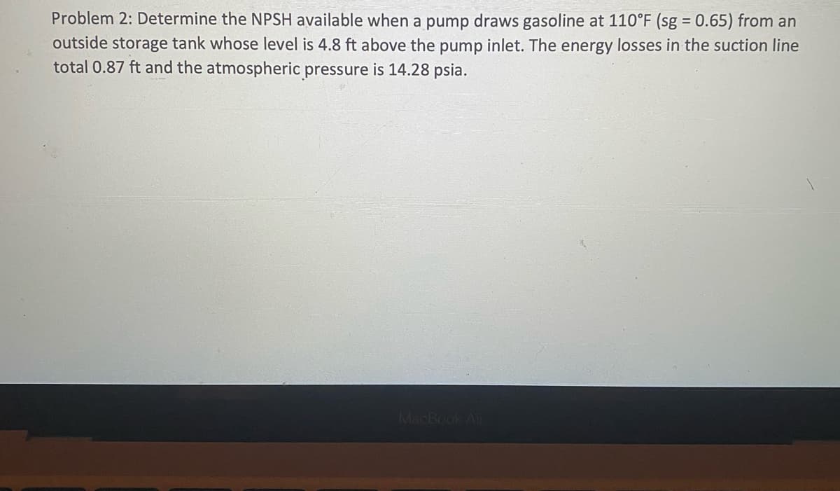Problem 2: Determine the NPSH available when a pump draws gasoline at 110°F (sg = 0.65) from an
%3D
outside storage tank whose level is 4.8 ft above the pump inlet. The energy losses in the suction line
total 0.87 ft and the atmospheric pressure is 14.28 psia.
MacBook Air
