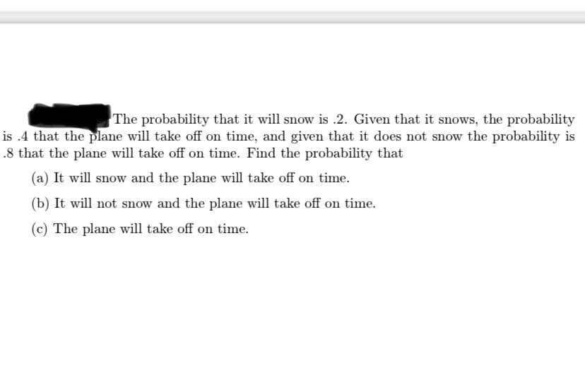 The probability that it will snow is .2. Given that it snows, the probability
is .4 that the plane will take off on time, and given that it does not snow the probability is
.8 that the plane will take off on time. Find the probability that
(a) It will snow and the plane will take off on time.
(b) It will not snow and the plane will take off on time.
(c) The plane will take off on time.
