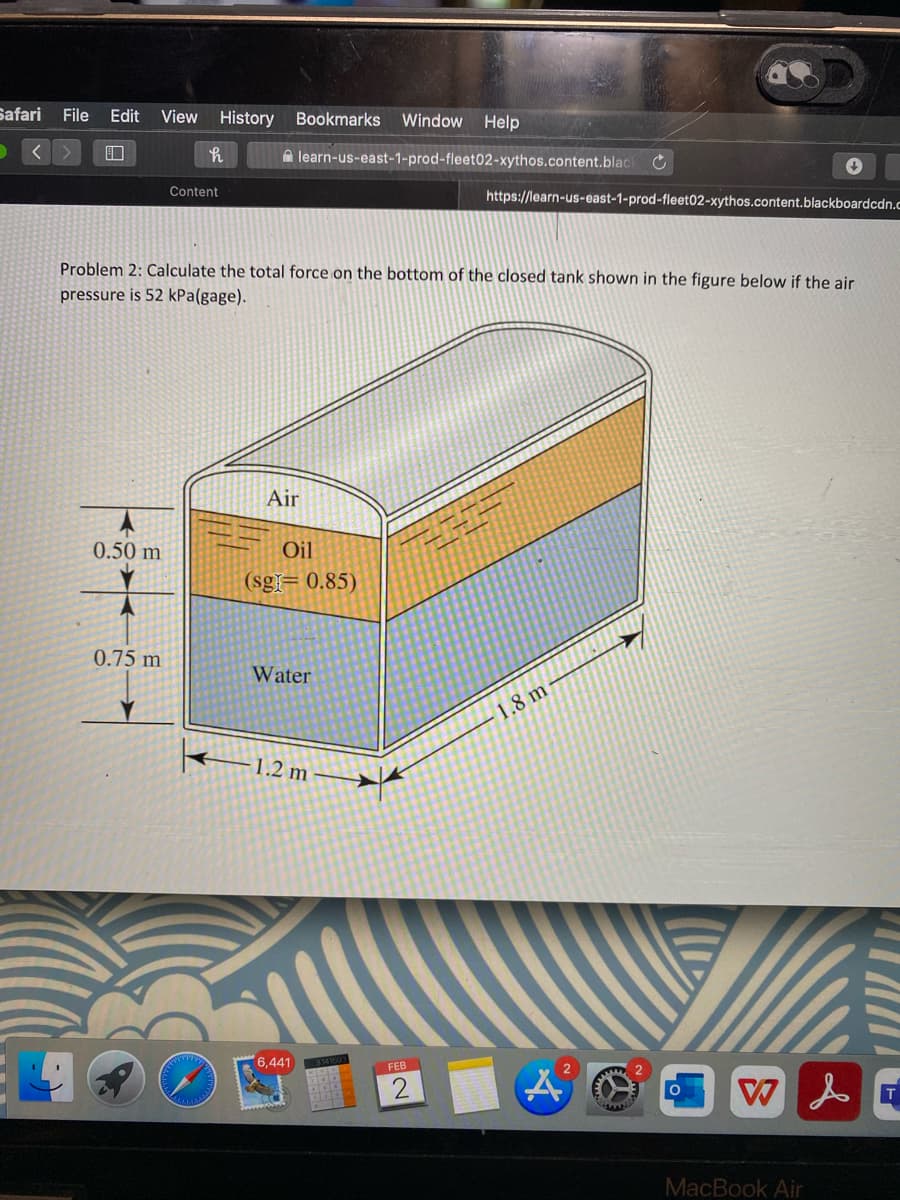 Safari File Edit
View
History Bookmarks Window Help
口
A learn-us-east-1-prod-fleet02-xythos.content.blac
Content
https://learn-us-east-1-prod-fleet02-xythos.content.blackboardcdn.c
Problem 2: Calculate the total force on the bottom of the closed tank shown in the figure below if the air
pressure is 52 kPa(gage).
Air
0.50 m
Oil
(sg= 0.85)
0.75 m
Water
1.8 m
1.2 m
6,441
FEB
MacBook Air
