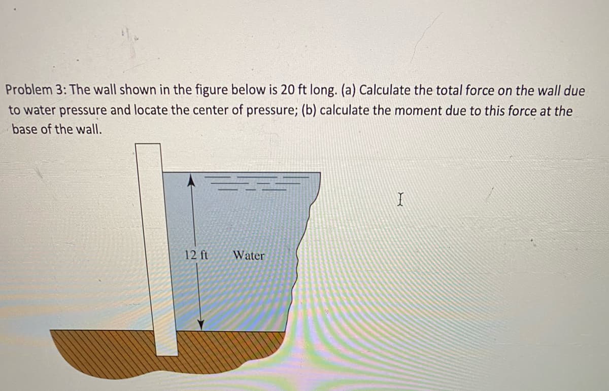 Problem 3: The wall shown in the figure below is 20 ft long. (a) Calculate the total force on the wall due
to water pressure and locate the center of pressure; (b) calculate the moment due to this force at the
base of the wall.
12 ft
Water
