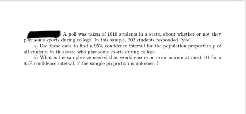 A poll was taken of 1010 students in a state, about whether or not they
play some sports during college. In this sample, 202 students responded "yes".
a) Use these data to find a 95% confidence interval for the population proportion p of
all students in this state who play some sports during college.
b) What is the sample size needed that would ensure an error margin at most .01 for a
95% confidence interval, if the sample proportion is unknown ?
