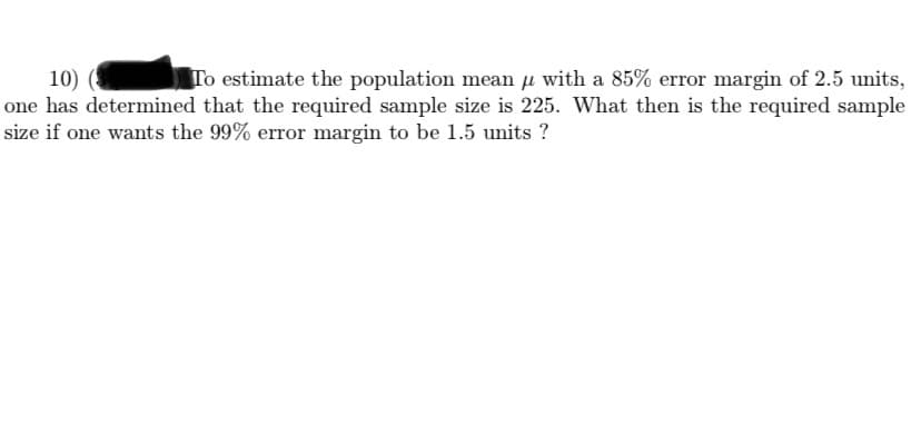 To estimate the population mean µ with a 85% error margin of 2.5 units,
10)
one has determined that the required sample size is 225. What then is the required sample
size if one wants the 99% error margin to be 1.5 units ?
