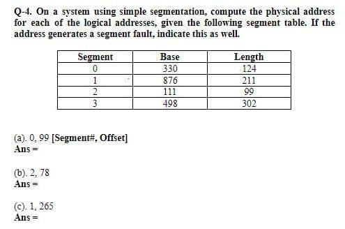 Q-4. On a system using simple segmentation, compute the physical address
for each of the logical addresses, given the following segment table. If the
address generates a segment fault, indicate this as well.
Segment
Base
Length
124
330
876
211
2
111
99
498
302
(a). 0, 99 [Segment#, Offset]
Ans =
(b). 2, 78
Ans =
(c). 1, 265
Ans

