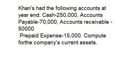 Khan's had the following accounts at
year end: Cash-250,000, Accounts
Payable-70,000, Accounts receivable -
50000
Prepaid Expense-15,000. Compute
forthe company's current assets.