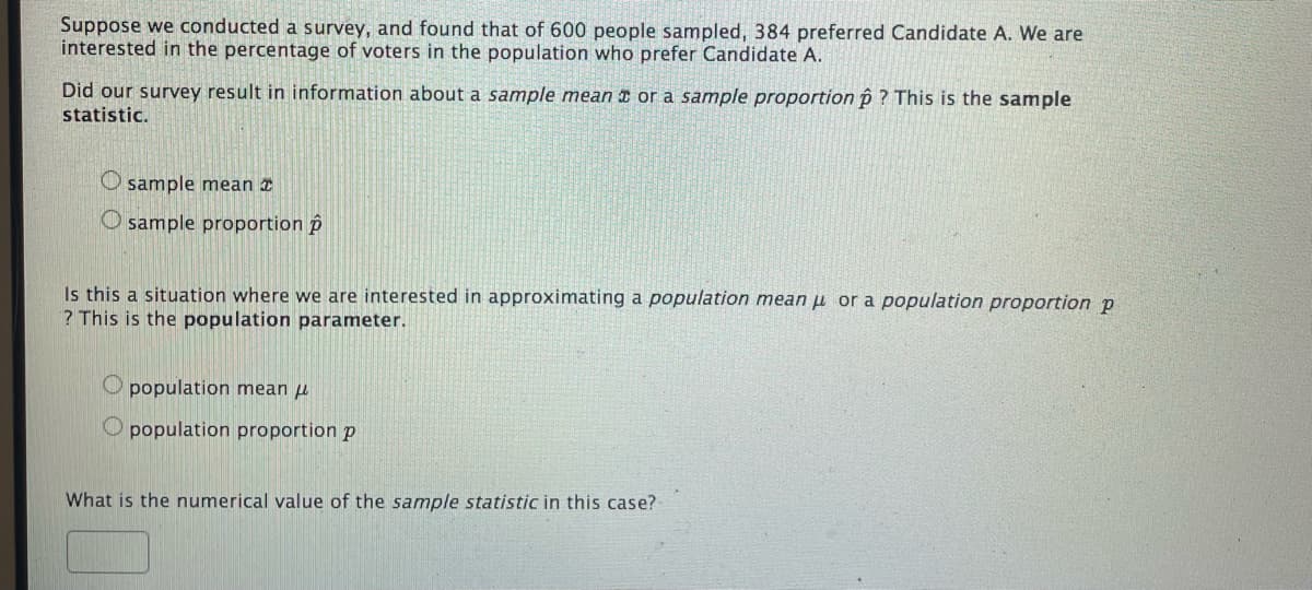 Suppose we conducted a survey, and found that of 600 people sampled, 384 preferred Candidate A. We are
interested in the percentage of voters in the population who prefer Candidate A.
Did our survey result in information about a sample mean a or a sample proportion p ? This is the sample
statistic.
O sample mean
O sample proportion p
Is this a situation where we are interested in approximating a population mean µ or a population proportion p
? This is the population parameter.
O population mean i
O population proportion p
What is the numerical value of the sample statistic in this case?
