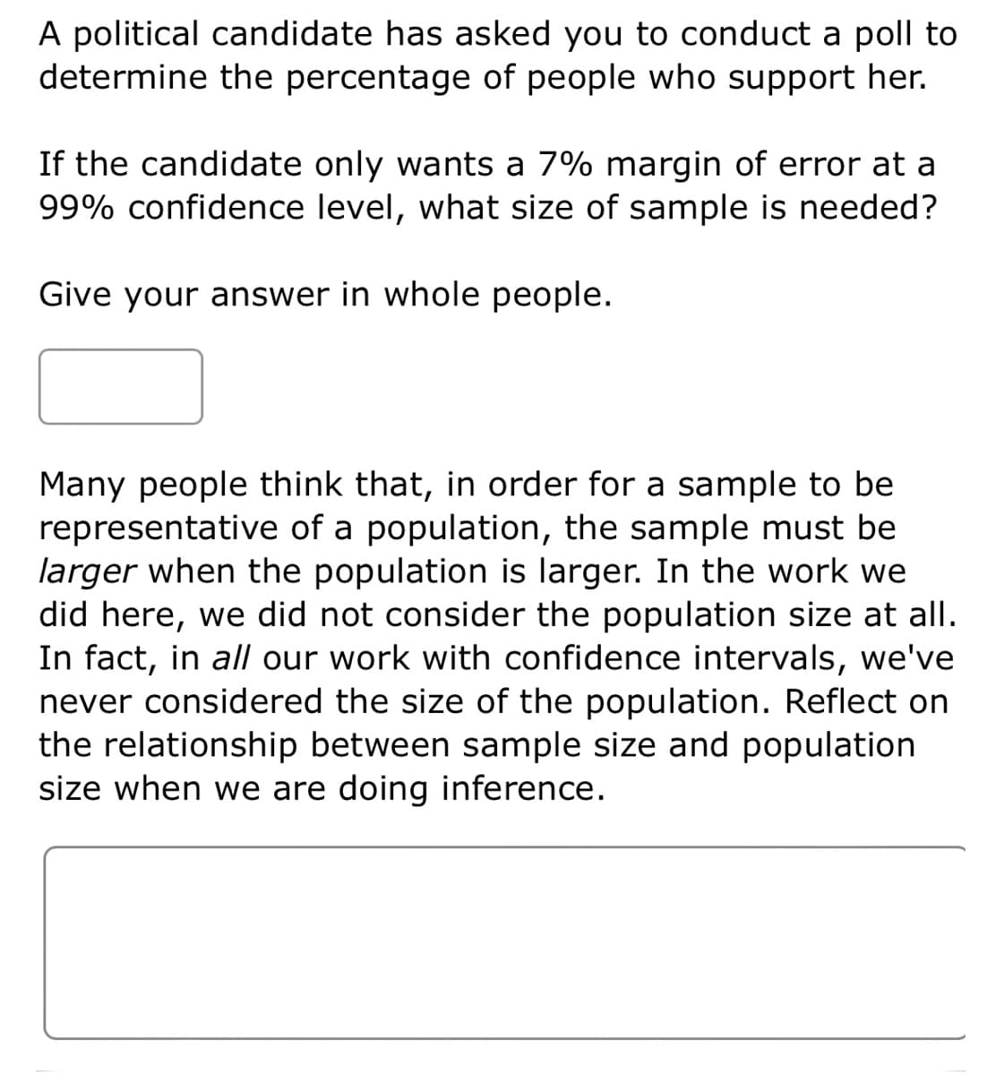 A political candidate has asked you to conduct a poll to
determine the percentage of people who support her.
If the candidate only wants a 7% margin of error at a
99% confidence level, what size of sample is needed?
Give your answer in whole people.
Many people think that, in order for a sample to be
representative of a population, the sample must be
larger when the population is larger. In the work we
did here, we did not consider the population size at all.
In fact, in all our work with confidence intervals, we've
never considered the size of the population. Reflect on
the relationship between sample size and population
size when we are doing inference.