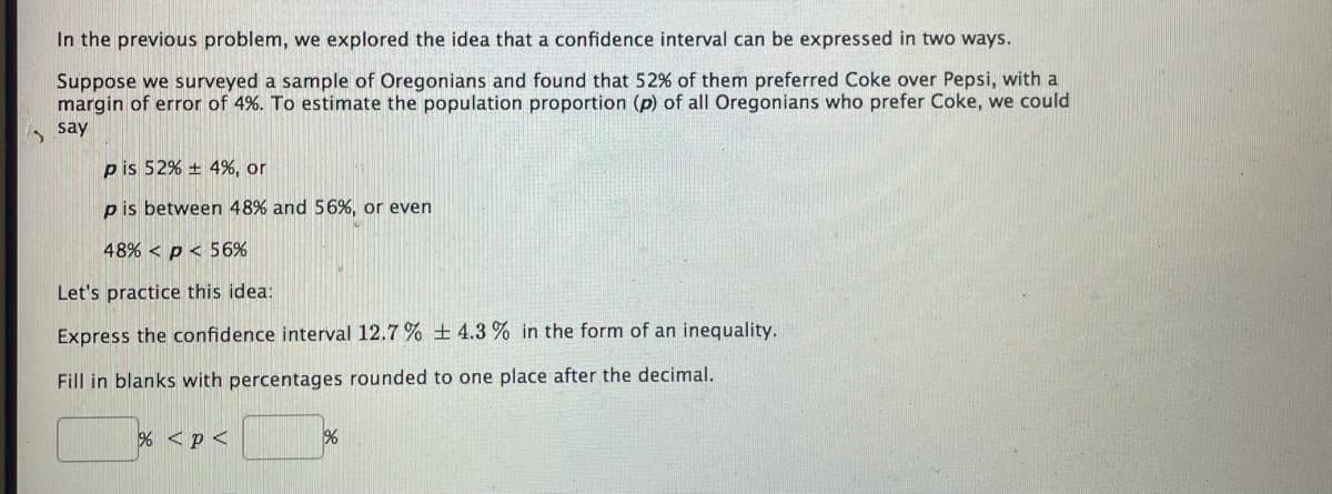 In the previous problem, we explored the idea that a confidence interval can be expressed in two ways.
Suppose we surveyed a sample of Oregonians and found that 52% of them preferred Coke over Pepsi, with a
margin of error of 4%. To estimate the population proportion (p) of all Oregonians who prefer Coke, we could
, say
pis 52% + 4%, or
p is between 48% and 56%, or even
48% < p < 56%
Let's practice this idea:
Express the confidence interval 12.7 % ± 4.3 % in the form of an inequality.
Fill in blanks with percentages rounded to one place after the decimal.
% <p<
