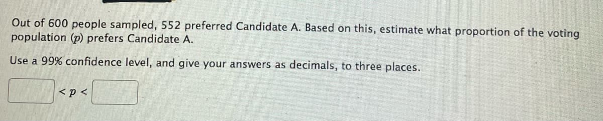 Out of 600 people sampled, 552 preferred Candidate A. Based on this, estimate what proportion of the voting
population (p) prefers Candidate A.
Use a 99% confidence level, and give your answers as decimals, to three places.
< p <