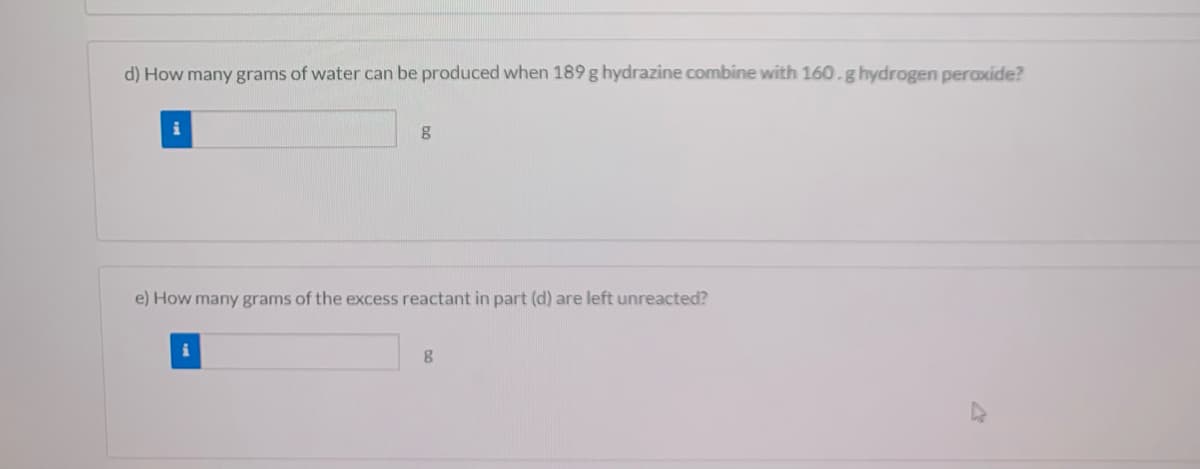 d) How many grams of water can be produced when 189 g hydrazine combine with 160.g hydrogen peroxide?
e) How many grams of the excess reactant in part (d) are left unreacted?
