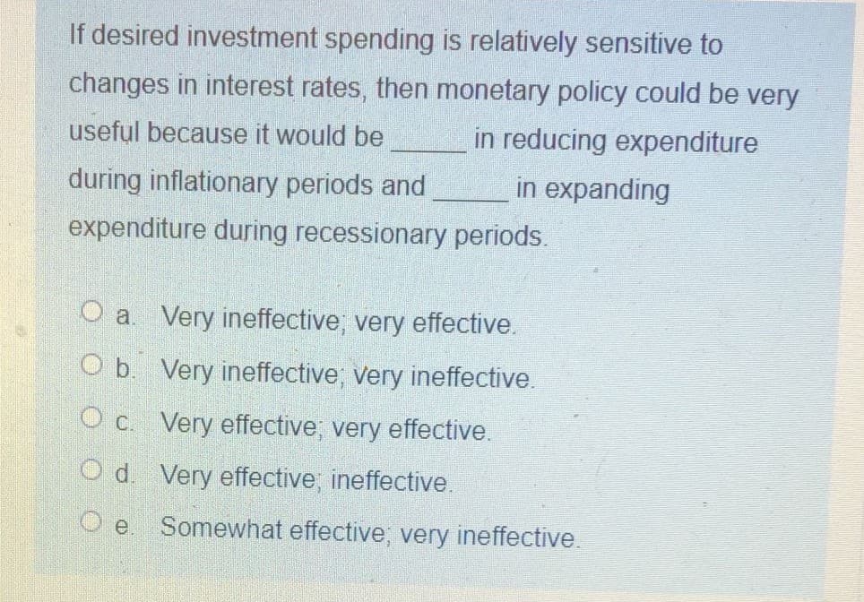If desired investment spending is relatively sensitive to
changes in interest rates, then monetary policy could be very
in reducing expenditure
in expanding
useful because it would be
during inflationary periods and
expenditure during recessionary periods.
O a. Very ineffective, very effective.
O b. Very ineffective; very ineffective.
O c. Very effective, very effective.
O d. Very effective, ineffective.
Somewhat effective, very ineffective.
