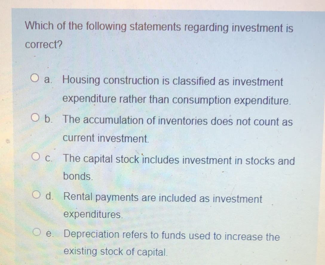 Which of the following statements regarding investment is
correct?
O a. Housing construction is classified as investment
expenditure rather than consumption expenditure.
O b. The accumulation of inventories does not count as
current investment.
O c. The capital stock includes investment in stocks and
bonds.
O d. Rental payments are included as investment
expenditures.
O .
Depreciation refers to funds used to increase the
existing stock of capital.
