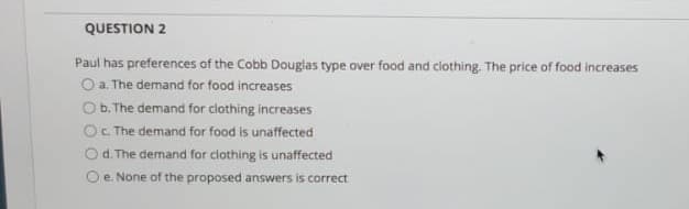 QUESTION 2
Paul has preferences of the Cobb Douglas type over food and clothing. The price of food increases
O a. The demand for food increases
Ob. The demand for clothing increases
OC The demand for food is unaffected
Od. The demand for clothing is unaffected
e. None of the proposed answers is correct
