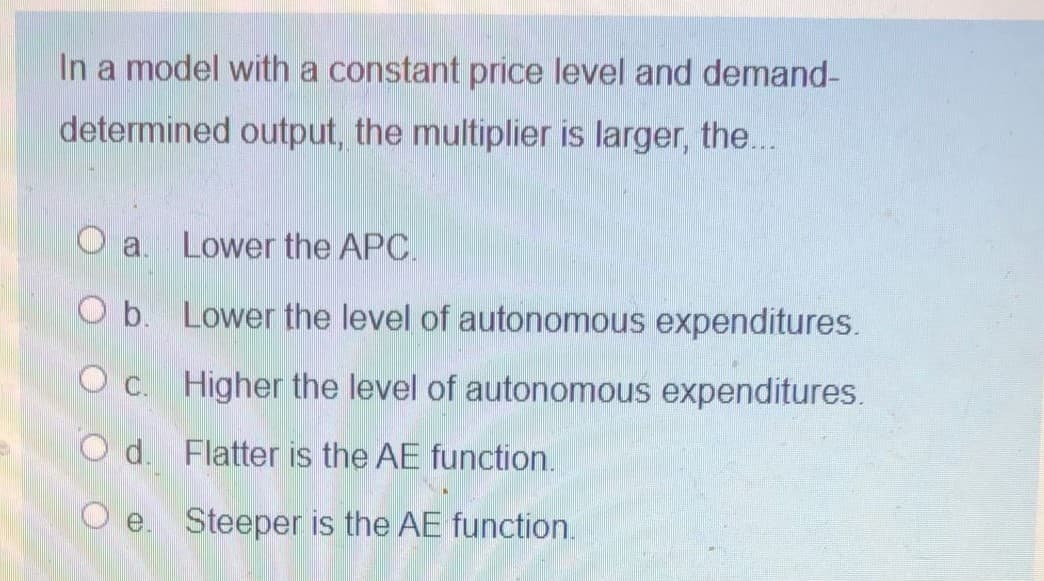 In a model with a constant price level and demand-
determined output, the multiplier is larger, the...
a.
Lower the APC.
O b. Lower the level of autonomous expenditures.
O c. Higher the level of autonomous expenditures.
O d. Flatter is the AE function.
O e. Steeper is the AE function.
