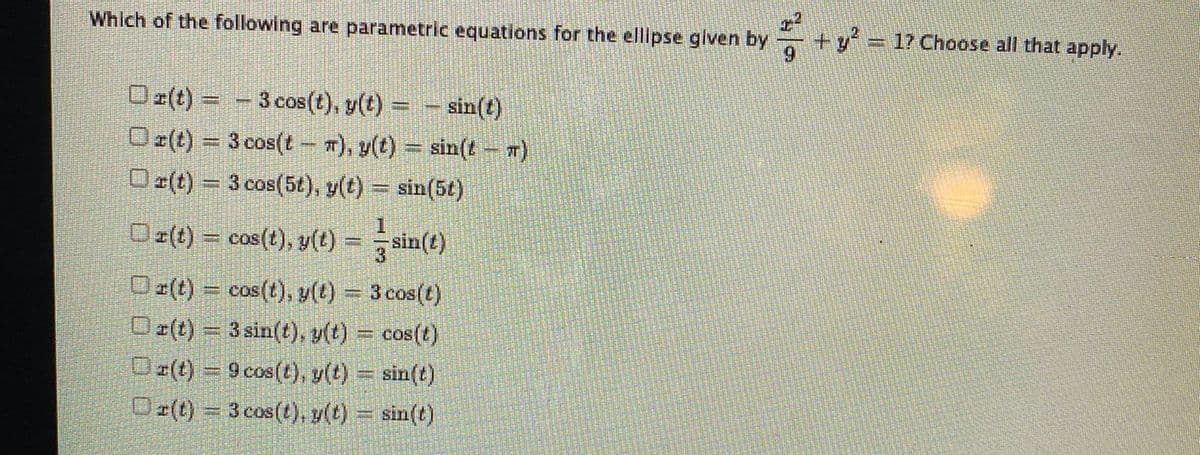 Which of the following are parametric equations for the elllpse glven by
+y'%3D17 Choose all that apply.
Oz(t) = - 3 cos(t), y(t) = - sin(t)
Oz(t) = 3 cos(t - 7), y(t) = sin(t– w)
Oz(t) = 3 cos(5t), y(t) = sin(5t)
O z(t) = cos(t), y(t) = sin(t)
Dz(t) = cos(t), y(t) = 3 cos(t)
O z(t) = 3 sin(t), y(t) = cos(t)
O (t) = 9 cos(t), y(t) = sin(t)
Or(t) = 3 cos(t), y(t) = sin(t)
