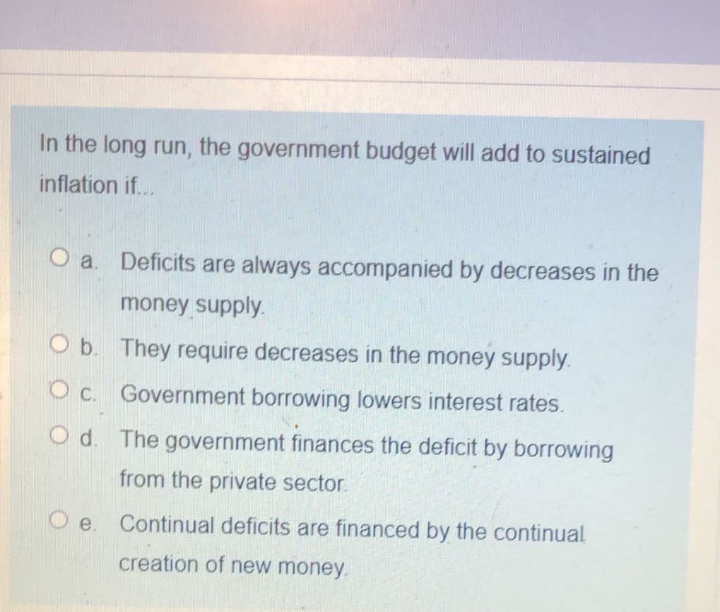 In the long run, the government budget will add to sustained
inflation if...
O a. Deficits are always accompanied by decreases in the
money supply.
O b. They require decreases in the money supply.
O c. Government borrowing lowers interest rates.
O d. The government finances the deficit by borrowing
from the private sector.
Continual deficits are financed by the continual
creation of new money.
