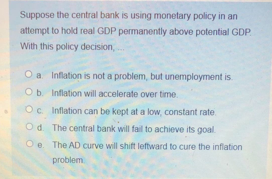 Suppose the central bank is using monetary policy in an
attempt to hold real GDP permanently above potential GDP.
With this policy decision,
O a. Inflation is not a problem, but unemployment is.
O b. Inflation will accelerate over time.
O c. Inflation can be kept at a low, constant rate.
O d. The central bank will fail to achieve its goal.
O e.
The AD curve will shift leftward to cure the inflation
problem.
