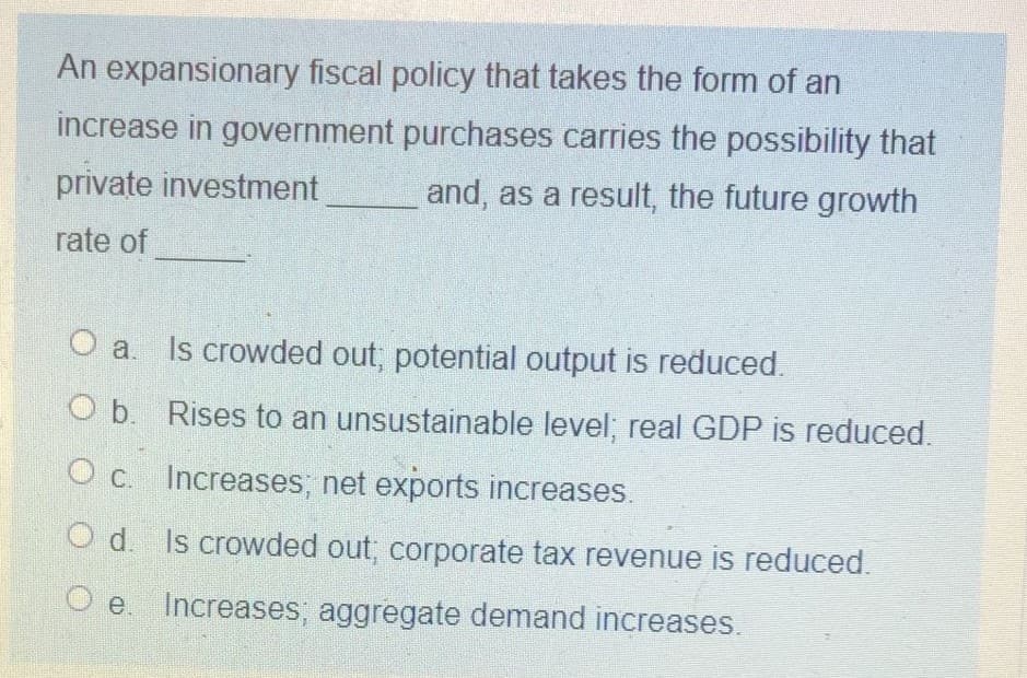 An expansionary fiscal policy that takes the form of an
increase in government purchases carries the possibility that
private investment
and, as a result, the future growth
rate of
O a. Is crowded out, potential output is reduced.
O b. Rises to an unsustainable level; real GDP is reduced.
O c. Increases, net exports increases.
O d. Is crowded out; corporate tax revenue is reduced.
e Increases, aggregate demand increases.
