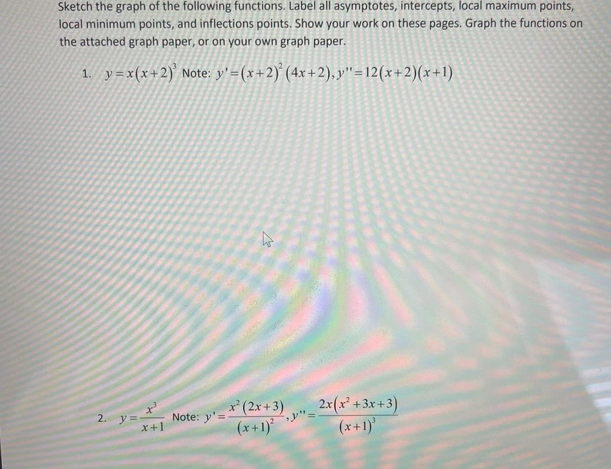 Sketch the graph of the following functions. Label all asymptotes, intercepts, local maximum points,
local minimum points, and inflections points. Show your work on these pages. Graph the functions on
the attached graph paper, or on your own graph paper.
1. y=x(x+2)' Note: y'=(x+2) (4x+2), y"=12(x+2)(x+1)
2x(x* +3x+3)
(x+1)
x' (2x +3)
2. y =
x+1
Note: y'=
(x+1)
