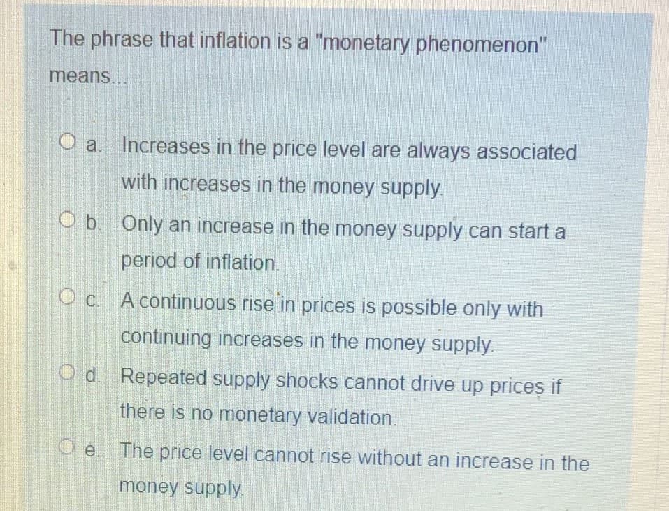 The phrase that inflation is a "monetary phenomenon"
means...
O a. Increases in the price level are always associated
with increases in the money supply.
O b. Only an increase in the money supply can start a
period of inflation.
Oc A continuous rise in prices is possible only with
C.
continuing increases in the money supply.
O d. Repeated supply shocks cannot drive up prices if
there is no monetary validation.
O e The price level cannot rise without an increase in the
money supply.
