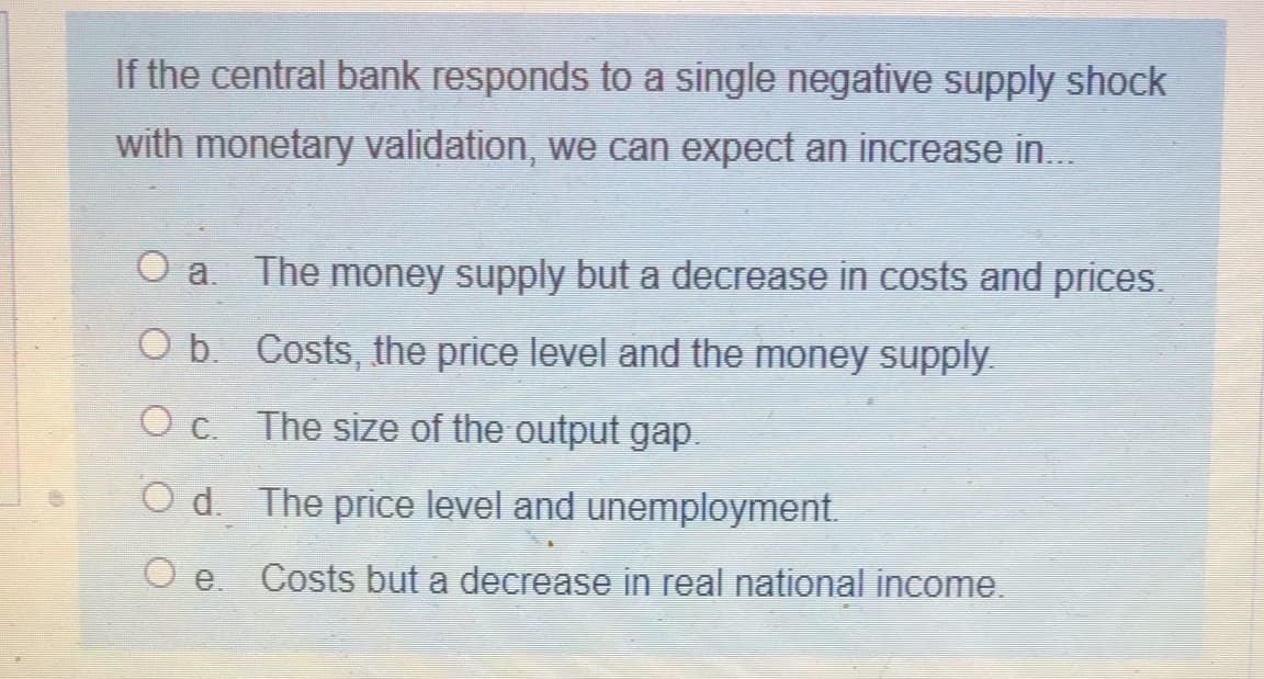 If the central bank responds to a single negative supply shock
with monetary validation, we can expect an increase in..
O a. The money supply but a decrease in costs and prices.
O b. Costs, the price level and the money supply.
O c. The size of the output gap.
O d. The price level and unemployment.
O e.
Costs but a decrease in real national income
