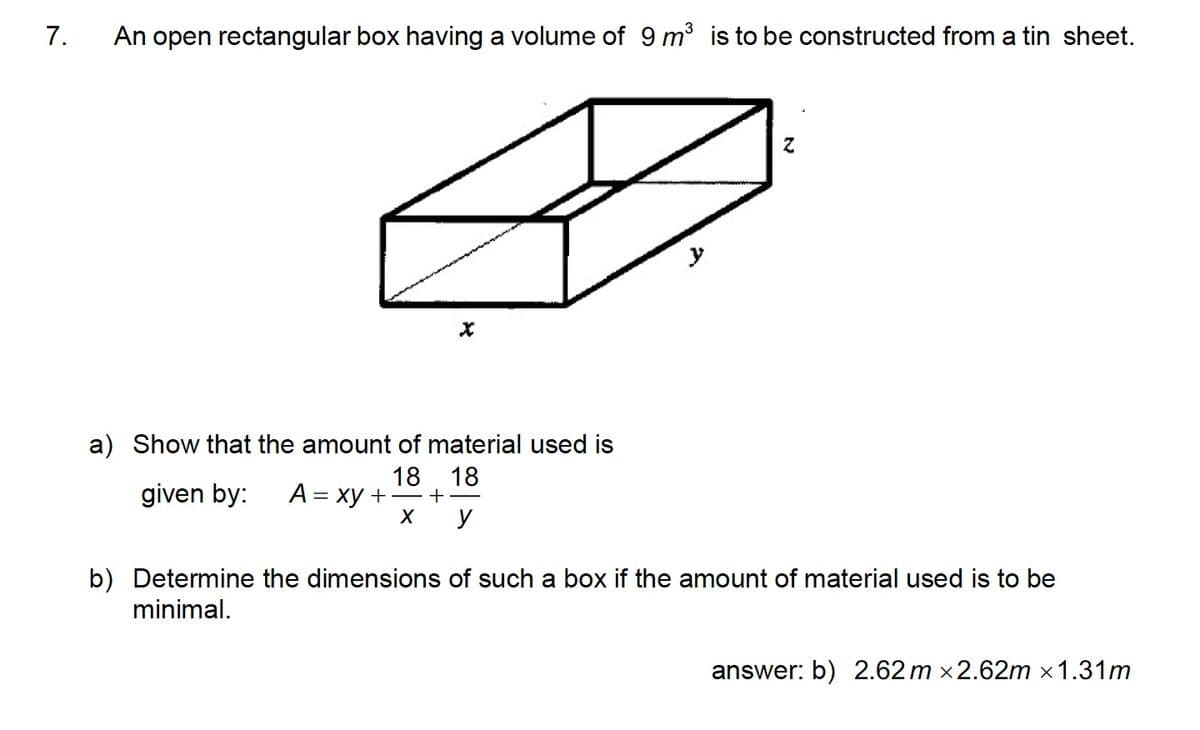 7.
An open rectangular box having a volume of 9 m3 is to be constructed from a tin sheet.
y
a) Show that the amount of material used is
A = xy +
18. 18
+
given by:
y
b) Determine the dimensions of such a box if the amount of material used is to be
minimal.
answer: b) 2.62 m x2.62m ×1.31m
