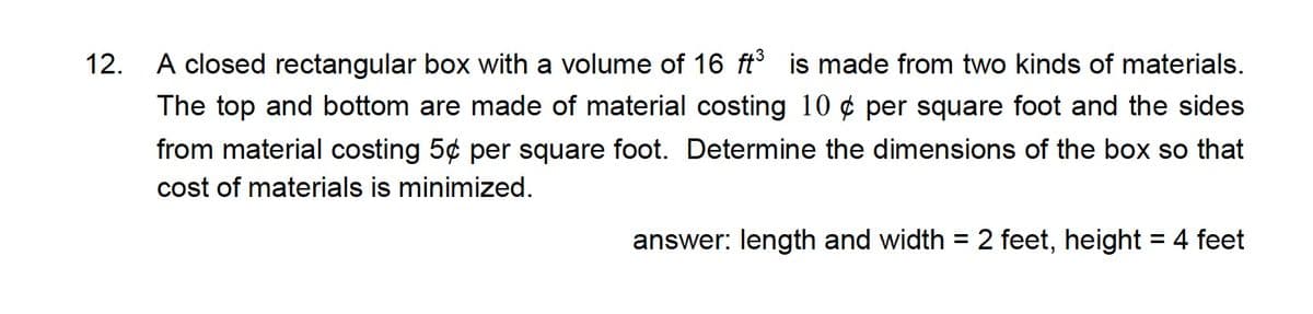 12. A closed rectangular box with a volume of 16 ft is made from two kinds of materials.
The top and bottom are made of material costing 10 ¢ per square foot and the sides
from material costing 5¢ per square foot. Determine the dimensions of the box so that
cost of materials is minimized.
answer: length and width = 2 feet, height = 4 feet
