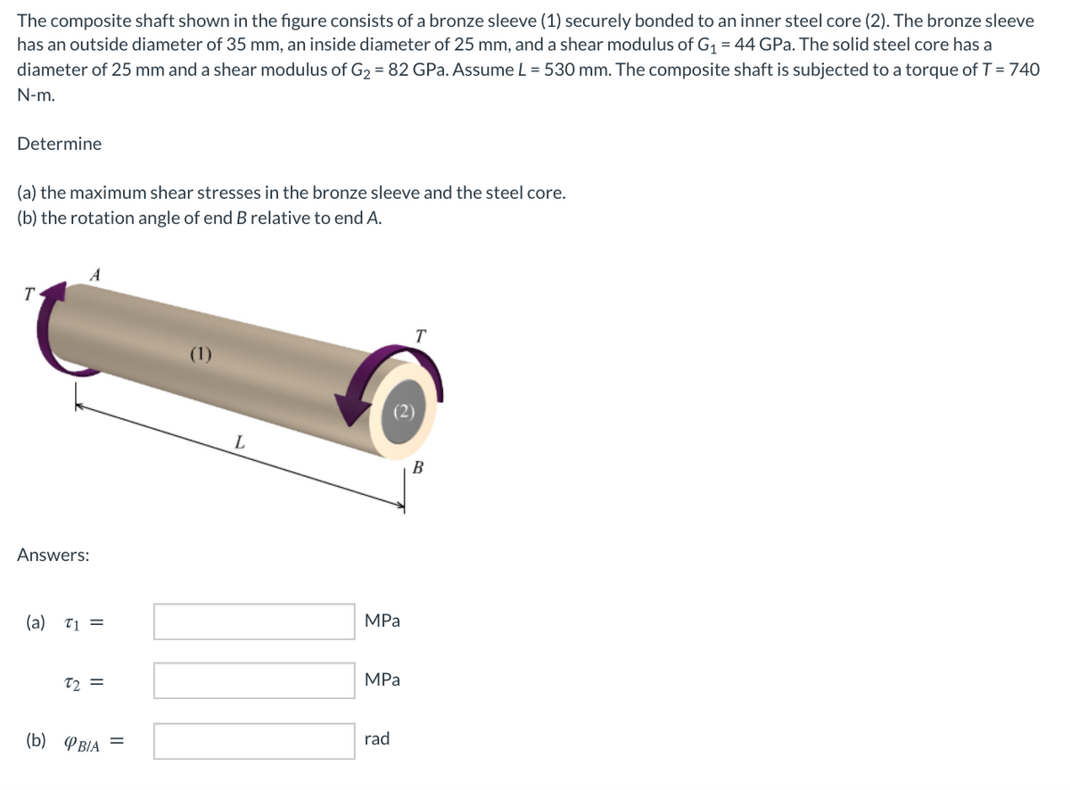 The composite shaft shown in the figure consists of a bronze sleeve (1) securely bonded to an inner steel core (2). The bronze sleeve
has an outside diameter of 35 mm, an inside diameter of 25 mm, and a shear modulus of G1 = 44 GPa. The solid steel core has a
diameter of 25 mm and a shear modulus of G2 = 82 GPa. Assume L = 530 mm. The composite shaft is subjected to a torque of T = 740
N-m.
Determine
(a) the maximum shear stresses in the bronze sleeve and the steel core.
(b) the rotation angle of end B relative to end A.
T.
T
(1)
L
B
Answers:
MPa
(a) T1 =
MPa
T2 =
rad
(b) PBIA
