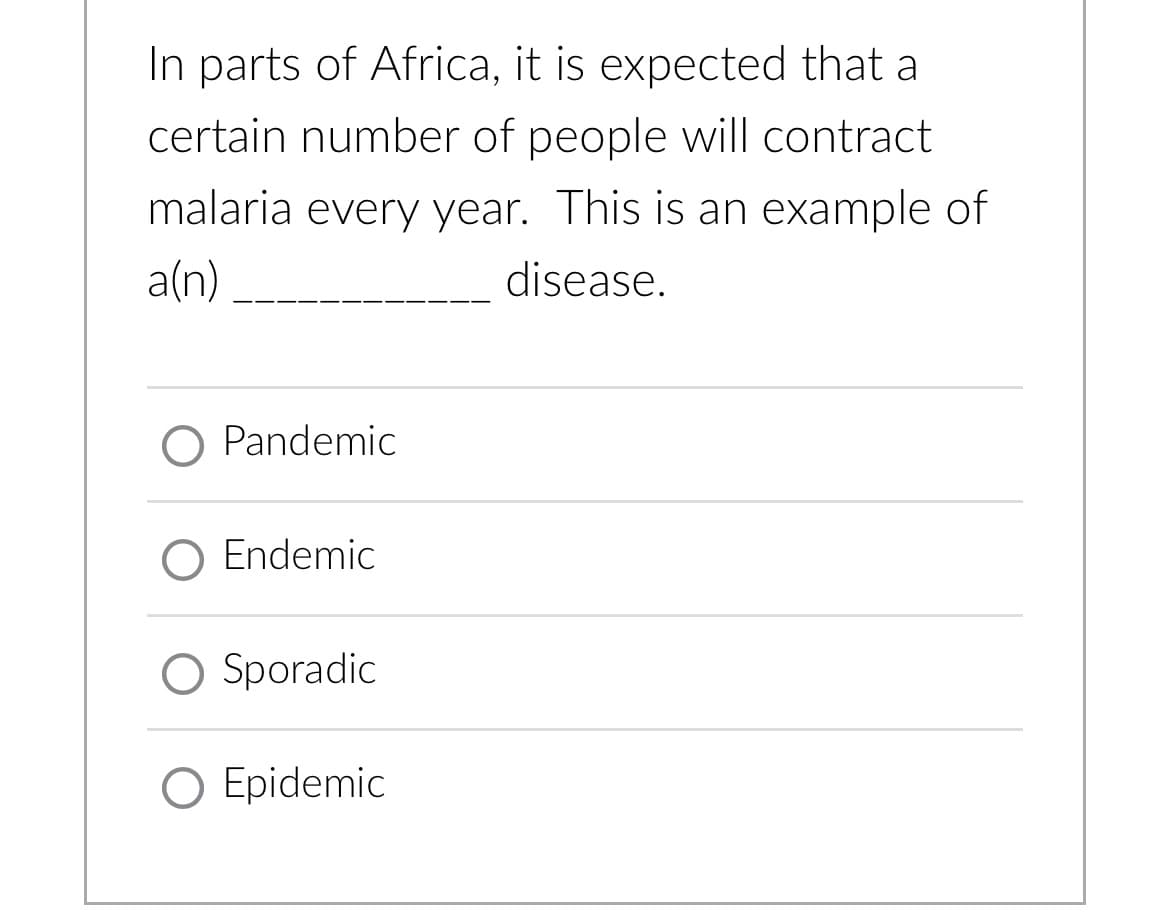 In parts of Africa, it is expected that a
certain number of people will contract
malaria every year. This is an example of
a(n)
disease.
O Pandemic
O Endemic
O Sporadic
O Epidemic