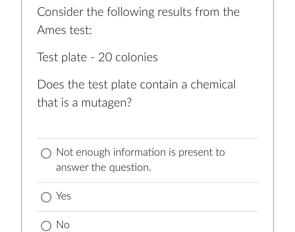 Consider the following results from the
Ames test:
Test plate - 20 colonies
Does the test plate contain a chemical
that is a mutagen?
O Not enough information is present to
answer the question.
Yes
O No
