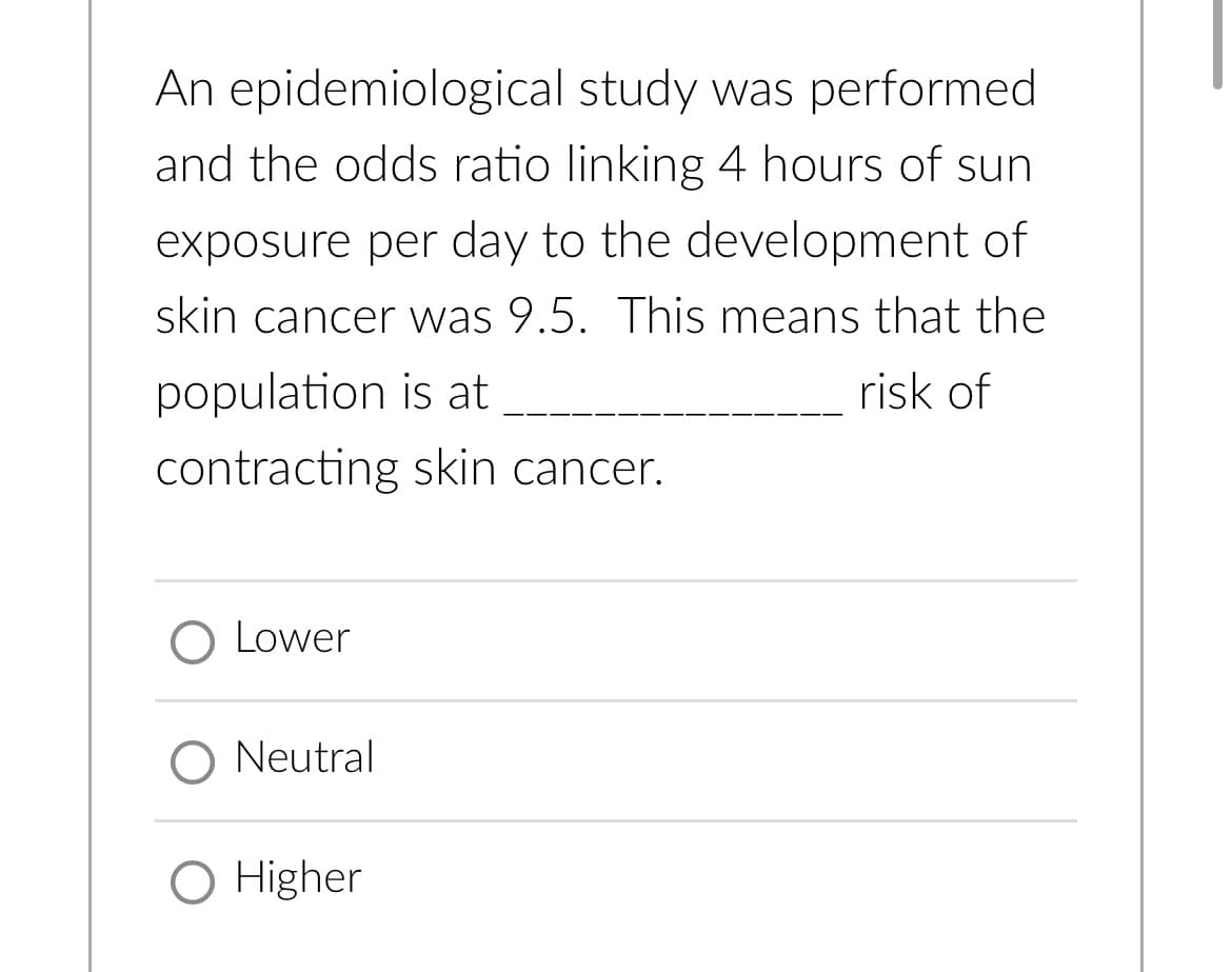 An epidemiological study was performed
and the odds ratio linking 4 hours of sun
exposure per day to the development of
skin cancer was 9.5. This means that the
risk of
population is at
contracting skin cancer.
O Lower
O Neutral
O Higher